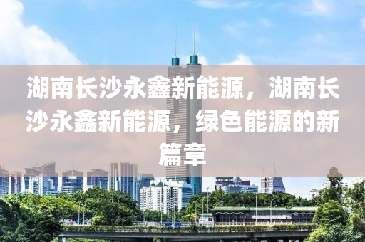 湖南长沙永鑫新能源，湖南长沙永鑫新能源，绿色能源的新篇章