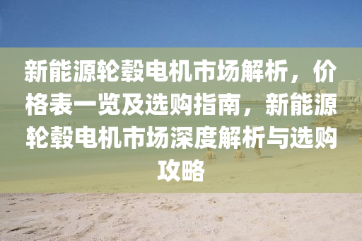 新能源轮毂电机市场解析，价格表一览及选购指南，新能源轮毂电机市场深度解析与选购攻略