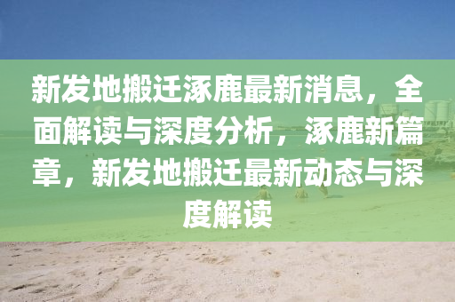 新发地搬迁涿鹿最新消息，全面解读与深度分析，涿鹿新篇章，新发地搬迁最新动态与深度解读