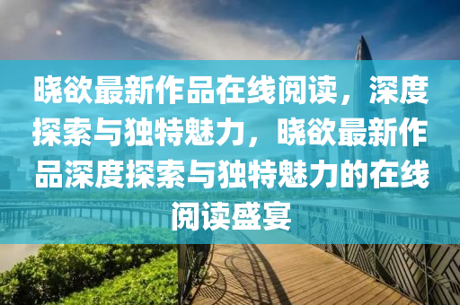 晓欲最新作品在线阅读，深度探索与独特魅力，晓欲最新作品深度探索与独特魅力的在线阅读盛宴