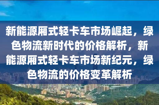 新能源厢式轻卡车市场崛起，绿色物流新时代的价格解析，新能源厢式轻卡车市场新纪元，绿色物流的价格变革解析