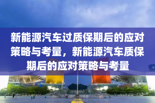 新能源汽车过质保期后的应对策略与考量，新能源汽车质保期后的应对策略与考量