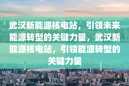 武汉新能源核电站，引领未来能源转型的关键力量，武汉新能源核电站，引领能源转型的关键力量