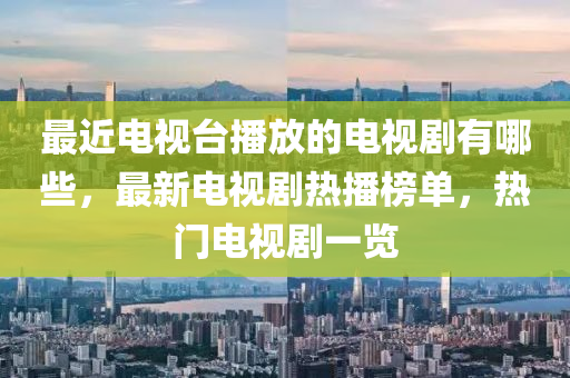 最近电视台播放的电视剧有哪些，最新电视剧热播榜单，热门电视剧一览