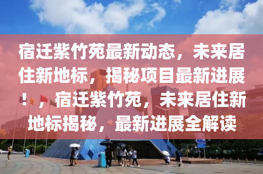 宿迁紫竹苑最新动态，未来居住新地标，揭秘项目最新进展！，宿迁紫竹苑，未来居住新地标揭秘，最新进展全解读