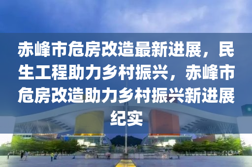 赤峰市危房改造最新进展，民生工程助力乡村振兴，赤峰市危房改造助力乡村振兴新进展纪实