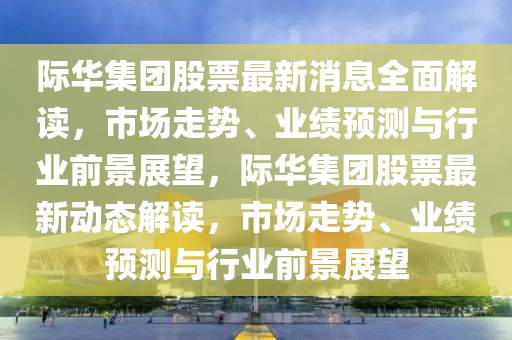 际华集团股票最新消息全面解读，市场走势、业绩预测与行业前景展望，际华集团股票最新动态解读，市场走势、业绩预测与行业前景展望