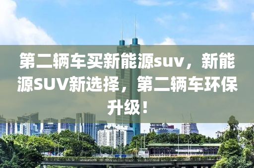 第二辆车买新能源suv，新能源SUV新选择，第二辆车环保升级！