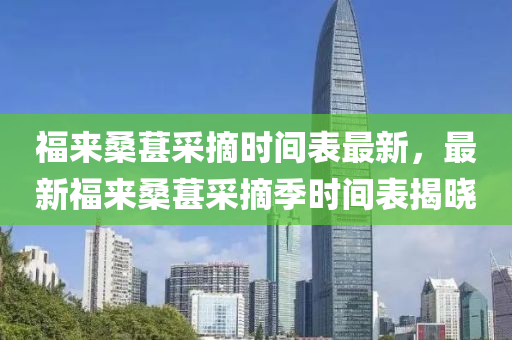 福来桑葚采摘时间表最新，最新福来桑葚采摘季时间表揭晓