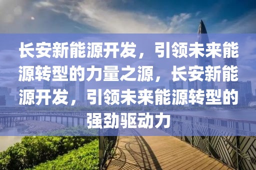 长安新能源开发，引领未来能源转型的力量之源，长安新能源开发，引领未来能源转型的强劲驱动力