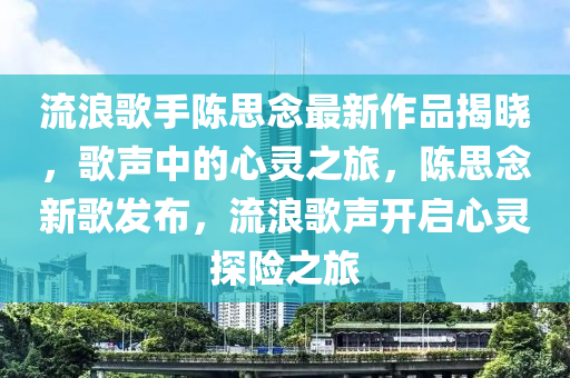 流浪歌手陈思念最新作品揭晓，歌声中的心灵之旅，陈思念新歌发布，流浪歌声开启心灵探险之旅