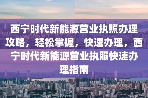 西宁时代新能源营业执照办理攻略，轻松掌握，快速办理，西宁时代新能源营业执照快速办理指南