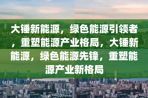 大锤新能源，绿色能源引领者，重塑能源产业格局，大锤新能源，绿色能源先锋，重塑能源产业新格局