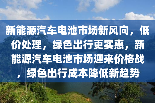 新能源汽车电池市场新风向，低价处理，绿色出行更实惠，新能源汽车电池市场迎来价格战，绿色出行成本降低新趋势