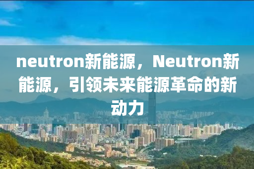 neutron新能源，Neutron新能源，引领未来能源革命的新动力