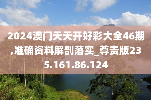 2024澳门天天开好彩大全46期,准确资料解剖落实_尊贵版235.161.86.124