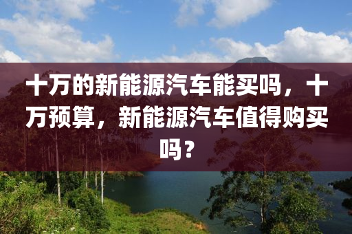 十万的新能源汽车能买吗，十万预算，新能源汽车值得购买吗？