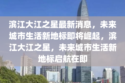 滨江大江之星最新消息，未来城市生活新地标即将崛起，滨江大江之星，未来城市生活新地标启航在即