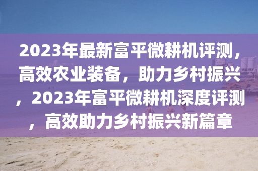 2023年最新富平微耕机评测，高效农业装备，助力乡村振兴，2023年富平微耕机深度评测，高效助力乡村振兴新篇章