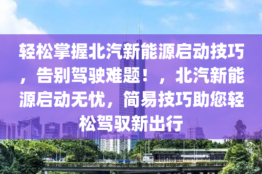 轻松掌握北汽新能源启动技巧，告别驾驶难题！，北汽新能源启动无忧，简易技巧助您轻松驾驭新出行