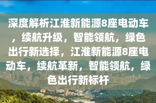 深度解析江淮新能源8座电动车，续航升级，智能领航，绿色出行新选择，江淮新能源8座电动车，续航革新，智能领航，绿色出行新标杆