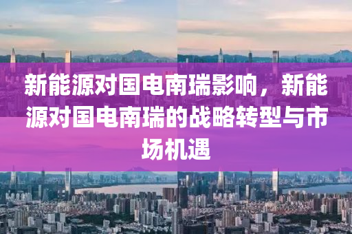 新能源对国电南瑞影响，新能源对国电南瑞的战略转型与市场机遇