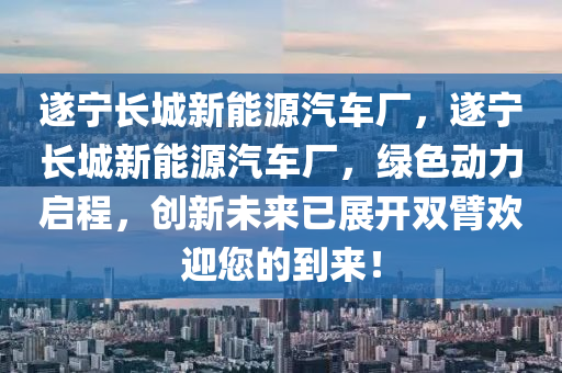 遂宁长城新能源汽车厂，遂宁长城新能源汽车厂，绿色动力启程，创新未来已展开双臂欢迎您的到来！