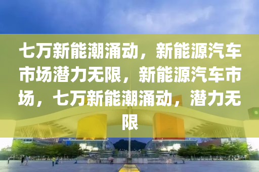 七万新能潮涌动，新能源汽车市场潜力无限，新能源汽车市场，七万新能潮涌动，潜力无限