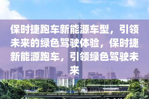 保时捷跑车新能源车型，引领未来的绿色驾驶体验，保时捷新能源跑车，引领绿色驾驶未来