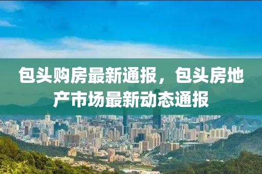 包头购房最新通报，包头房地产市场最新动态通报