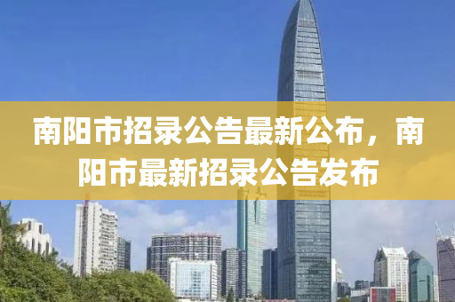 南阳市招录公告最新公布，南阳市最新招录公告发布