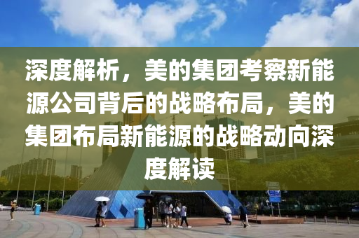 深度解析，美的集团考察新能源公司背后的战略布局，美的集团布局新能源的战略动向深度解读