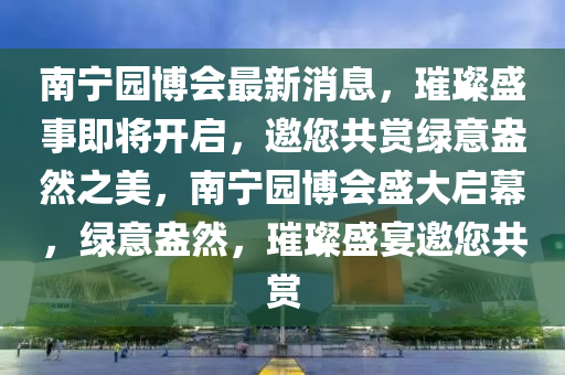 南宁园博会最新消息，璀璨盛事即将开启，邀您共赏绿意盎然之美，南宁园博会盛大启幕，绿意盎然，璀璨盛宴邀您共赏