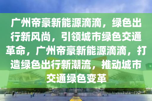 广州帝豪新能源滴滴，绿色出行新风尚，引领城市绿色交通革命，广州帝豪新能源滴滴，打造绿色出行新潮流，推动城市交通绿色变革