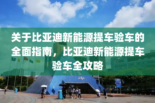 关于比亚迪新能源提车验车的全面指南，比亚迪新能源提车验车全攻略