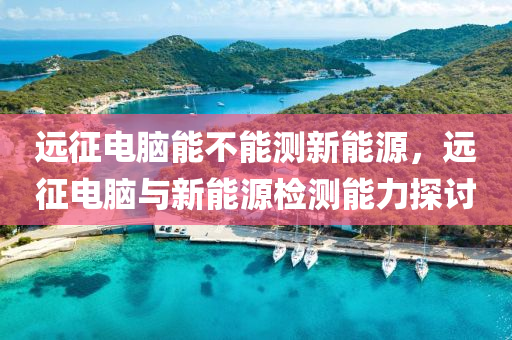 远征电脑能不能测新能源，远征电脑与新能源检测能力探讨