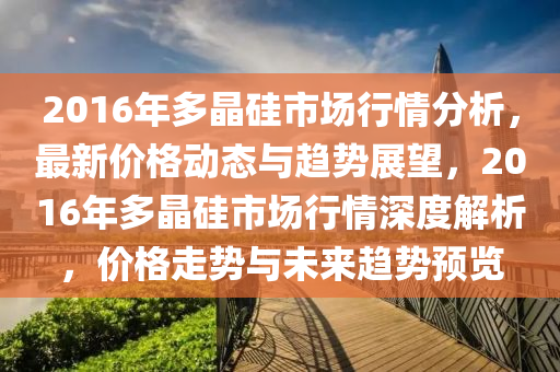 2016年多晶硅市场行情分析，最新价格动态与趋势展望，2016年多晶硅市场行情深度解析，价格走势与未来趋势预览