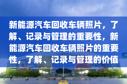 新能源汽车回收车辆照片，了解、记录与管理的重要性，新能源汽车回收车辆照片的重要性，了解、记录与管理的价值