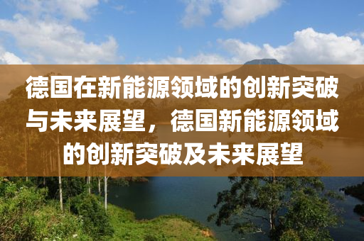 德国在新能源领域的创新突破与未来展望，德国新能源领域的创新突破及未来展望