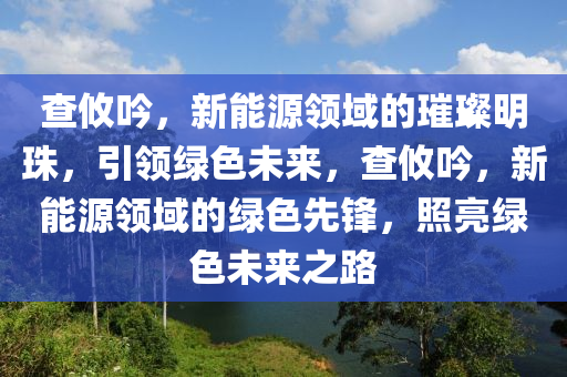 查攸吟，新能源领域的璀璨明珠，引领绿色未来，查攸吟，新能源领域的绿色先锋，照亮绿色未来之路