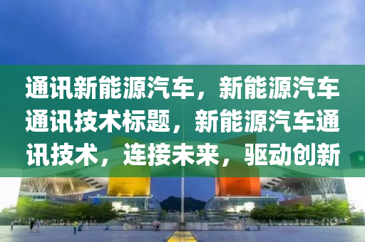 通讯新能源汽车，新能源汽车通讯技术标题，新能源汽车通讯技术，连接未来，驱动创新