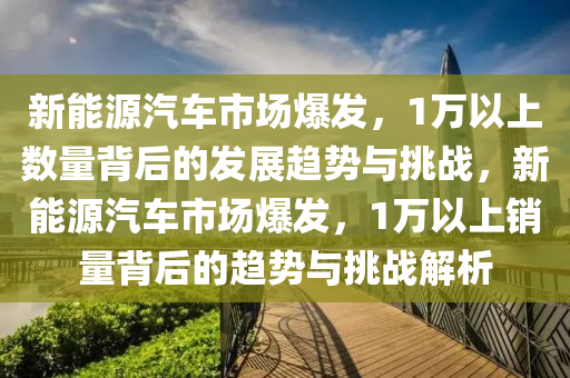 新能源汽车市场爆发，1万以上数量背后的发展趋势与挑战，新能源汽车市场爆发，1万以上销量背后的趋势与挑战解析