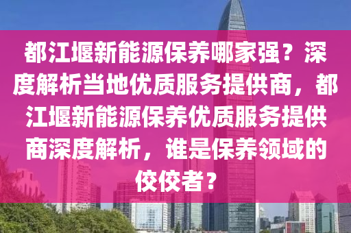 都江堰新能源保养哪家强？深度解析当地优质服务提供商，都江堰新能源保养优质服务提供商深度解析，谁是保养领域的佼佼者？