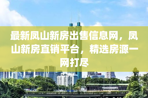 最新凤山新房出售信息网，凤山新房直销平台，精选房源一网打尽