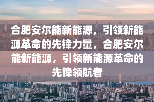 合肥安尔能新能源，引领新能源革命的先锋力量，合肥安尔能新能源，引领新能源革命的先锋领航者