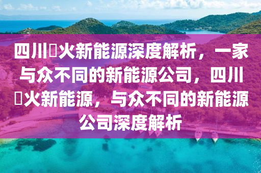 四川燚火新能源深度解析，一家与众不同的新能源公司，四川燚火新能源，与众不同的新能源公司深度解析