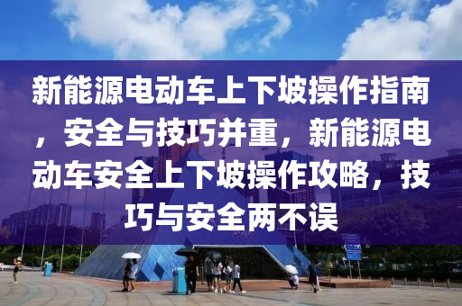 新能源电动车上下坡操作指南，安全与技巧并重，新能源电动车安全上下坡操作攻略，技巧与安全两不误