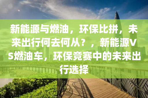 新能源与燃油，环保比拼，未来出行何去何从？，新能源VS燃油车，环保竞赛中的未来出行选择