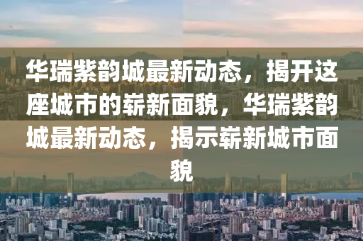 华瑞紫韵城最新动态，揭开这座城市的崭新面貌，华瑞紫韵城最新动态，揭示崭新城市面貌