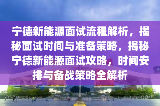 宁德新能源面试流程解析，揭秘面试时间与准备策略，揭秘宁德新能源面试攻略，时间安排与备战策略全解析